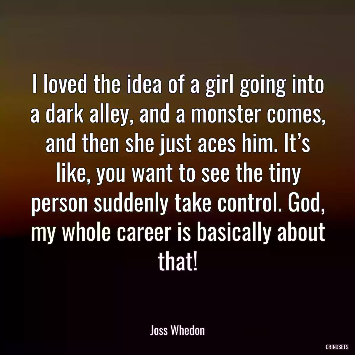 I loved the idea of a girl going into a dark alley, and a monster comes, and then she just aces him. It’s like, you want to see the tiny person suddenly take control. God, my whole career is basically about that!