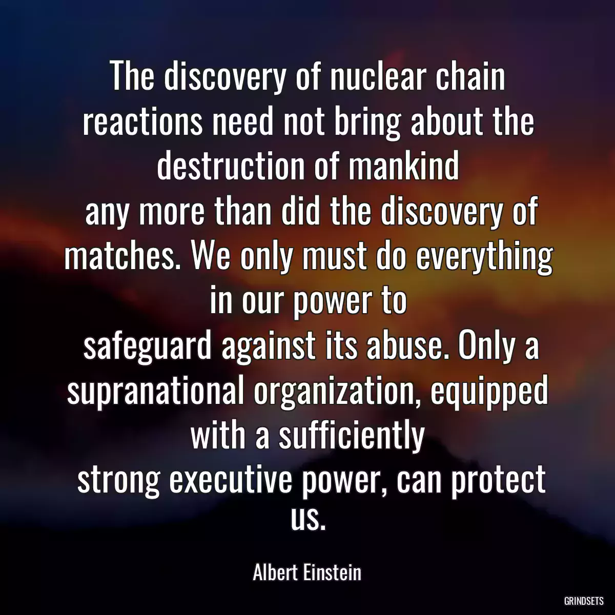 The discovery of nuclear chain reactions need not bring about the destruction of mankind
 any more than did the discovery of matches. We only must do everything in our power to
 safeguard against its abuse. Only a supranational organization, equipped with a sufficiently
 strong executive power, can protect us.