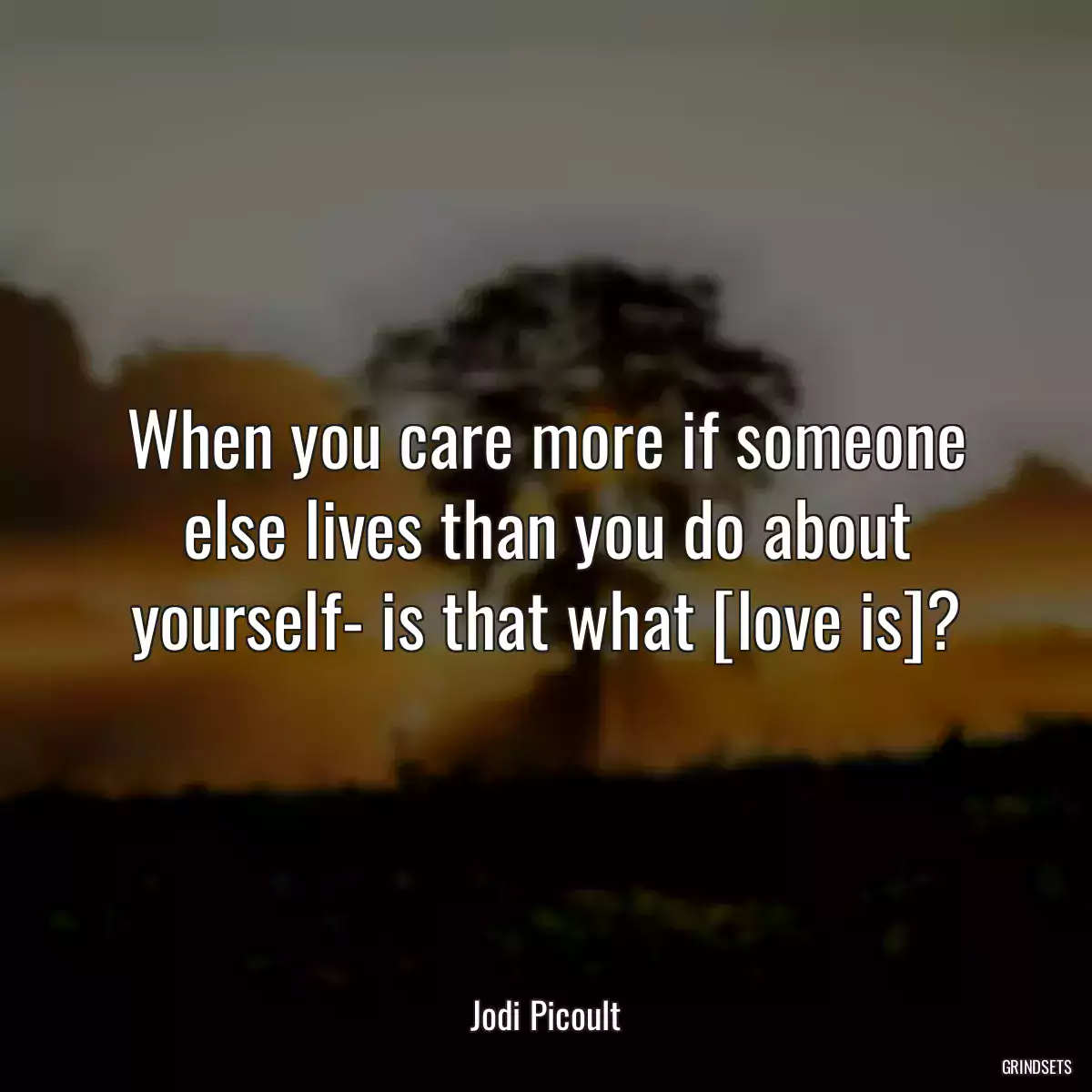 When you care more if someone else lives than you do about yourself- is that what [love is]?