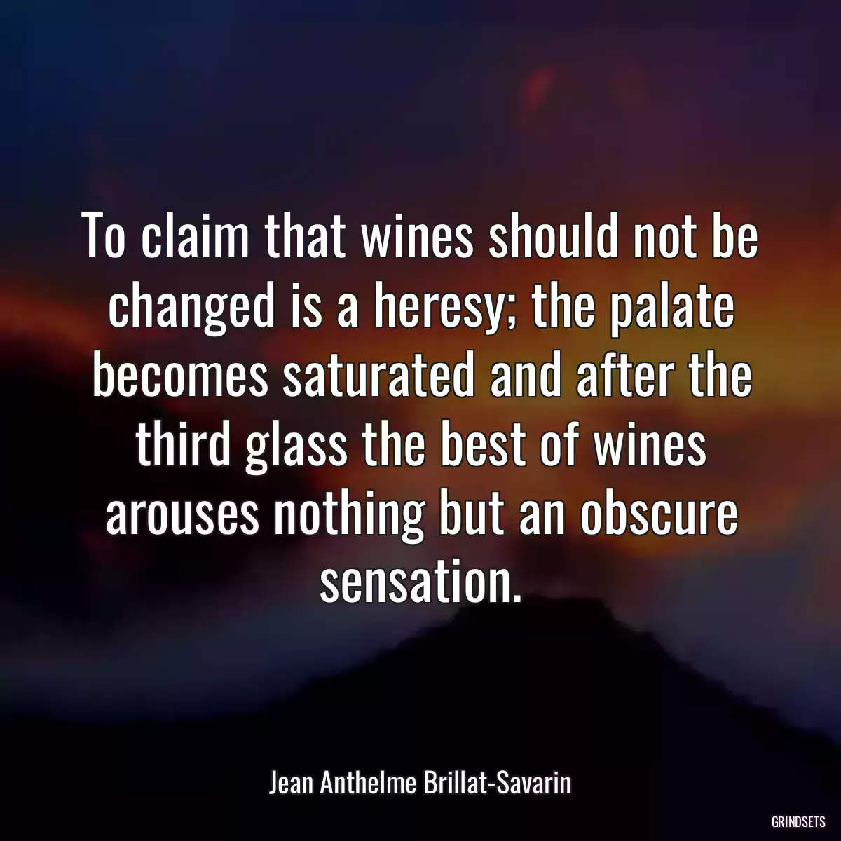 To claim that wines should not be changed is a heresy; the palate becomes saturated and after the third glass the best of wines arouses nothing but an obscure sensation.