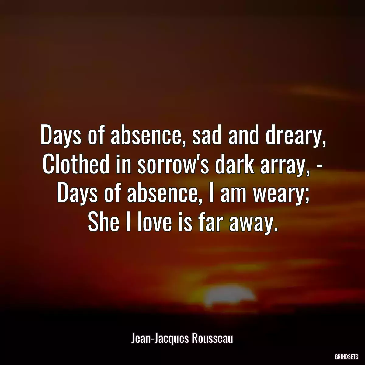 Days of absence, sad and dreary,
Clothed in sorrow\'s dark array, -
Days of absence, I am weary;
She I love is far away.