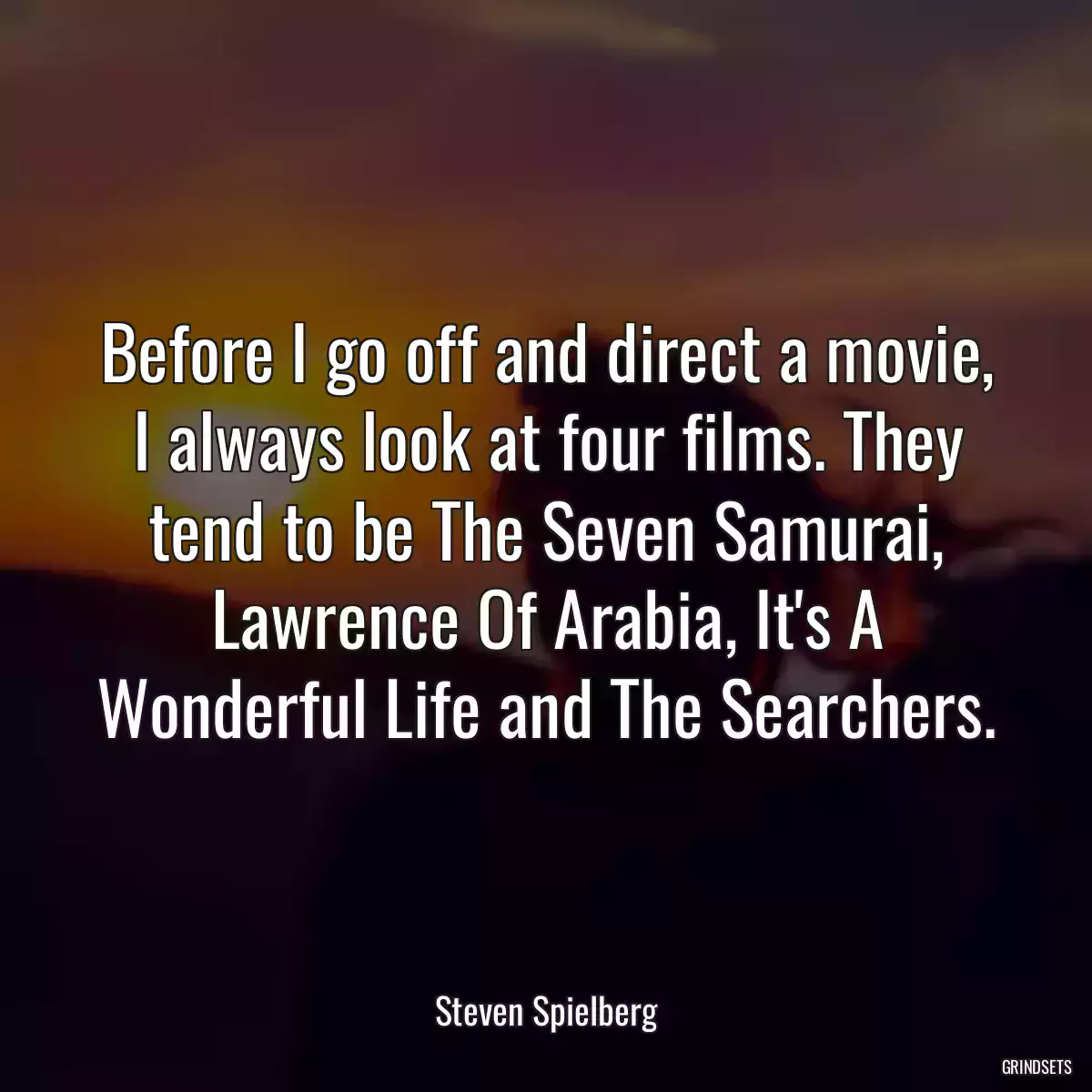 Before I go off and direct a movie, I always look at four films. They tend to be The Seven Samurai, Lawrence Of Arabia, It\'s A Wonderful Life and The Searchers.