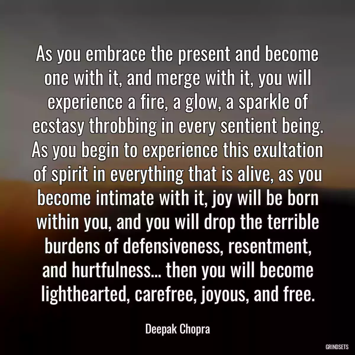 As you embrace the present and become one with it, and merge with it, you will experience a fire, a glow, a sparkle of ecstasy throbbing in every sentient being. As you begin to experience this exultation of spirit in everything that is alive, as you become intimate with it, joy will be born within you, and you will drop the terrible burdens of defensiveness, resentment, and hurtfulness... then you will become lighthearted, carefree, joyous, and free.