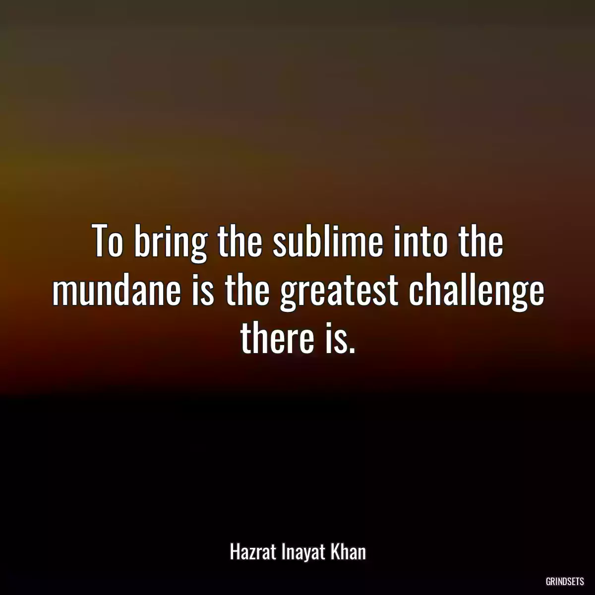 To bring the sublime into the mundane is the greatest challenge there is.