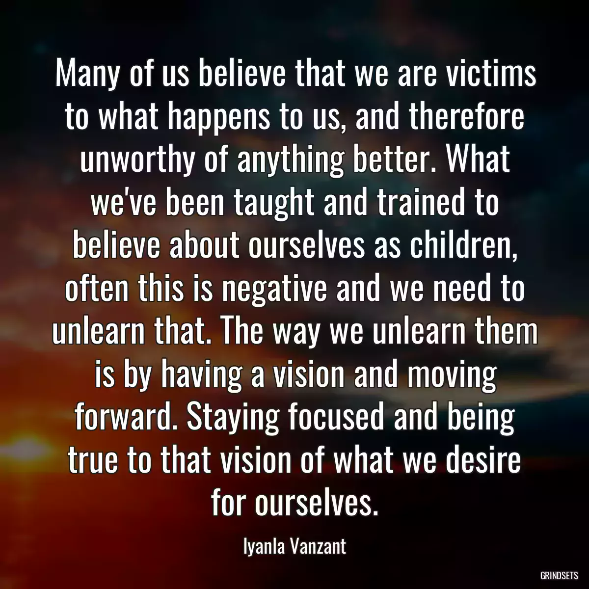 Many of us believe that we are victims to what happens to us, and therefore unworthy of anything better. What we\'ve been taught and trained to believe about ourselves as children, often this is negative and we need to unlearn that. The way we unlearn them is by having a vision and moving forward. Staying focused and being true to that vision of what we desire for ourselves.