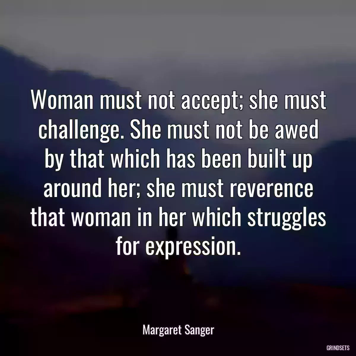 Woman must not accept; she must challenge. She must not be awed by that which has been built up around her; she must reverence that woman in her which struggles for expression.