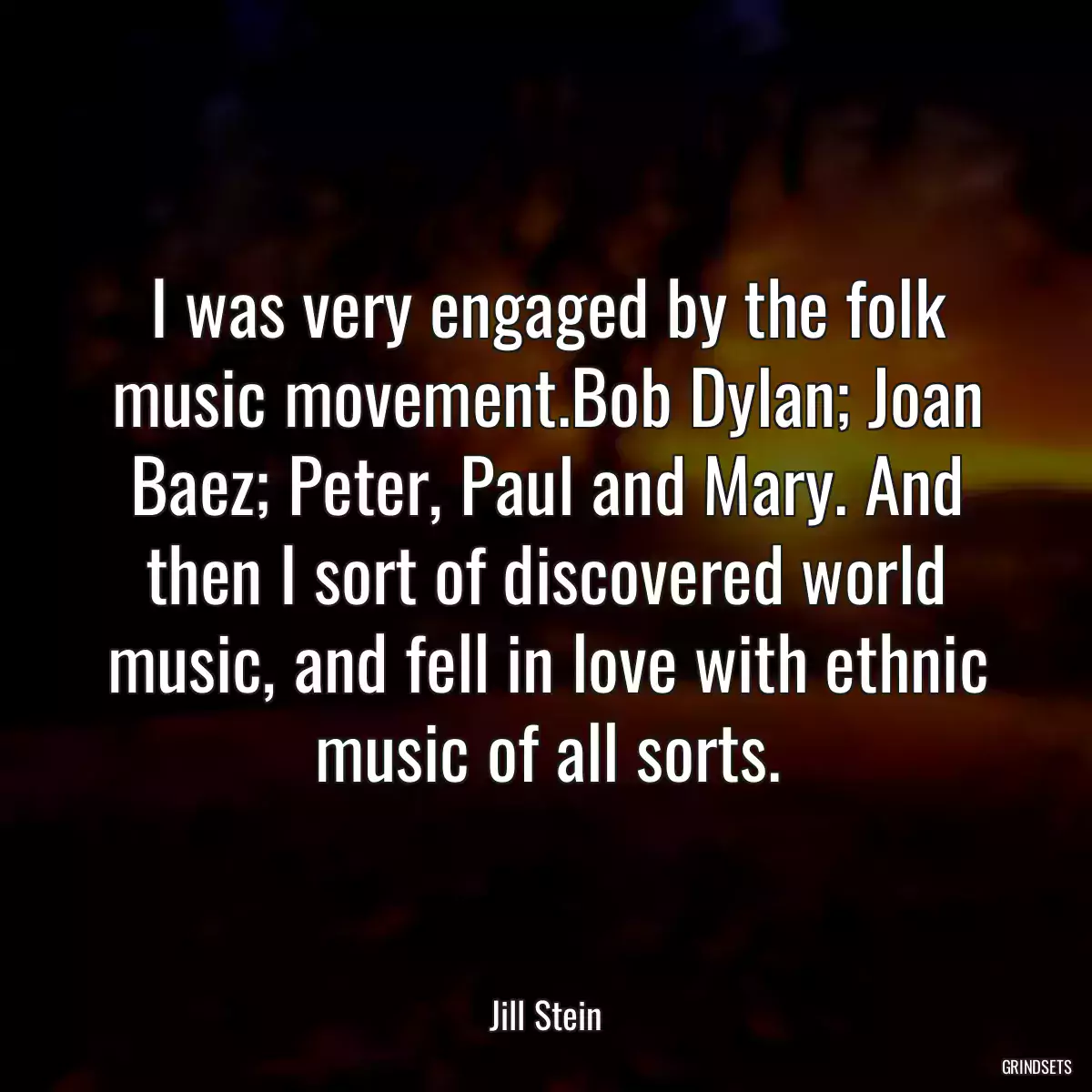 I was very engaged by the folk music movement.Bob Dylan; Joan Baez; Peter, Paul and Mary. And then I sort of discovered world music, and fell in love with ethnic music of all sorts.