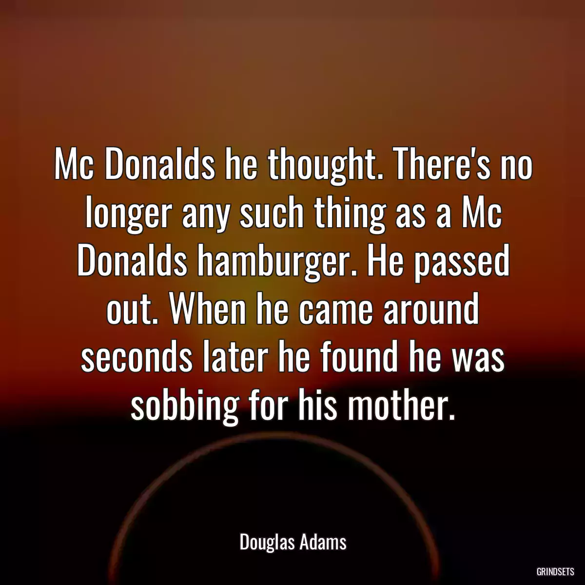 Mc Donalds he thought. There\'s no longer any such thing as a Mc Donalds hamburger. He passed out. When he came around seconds later he found he was sobbing for his mother.