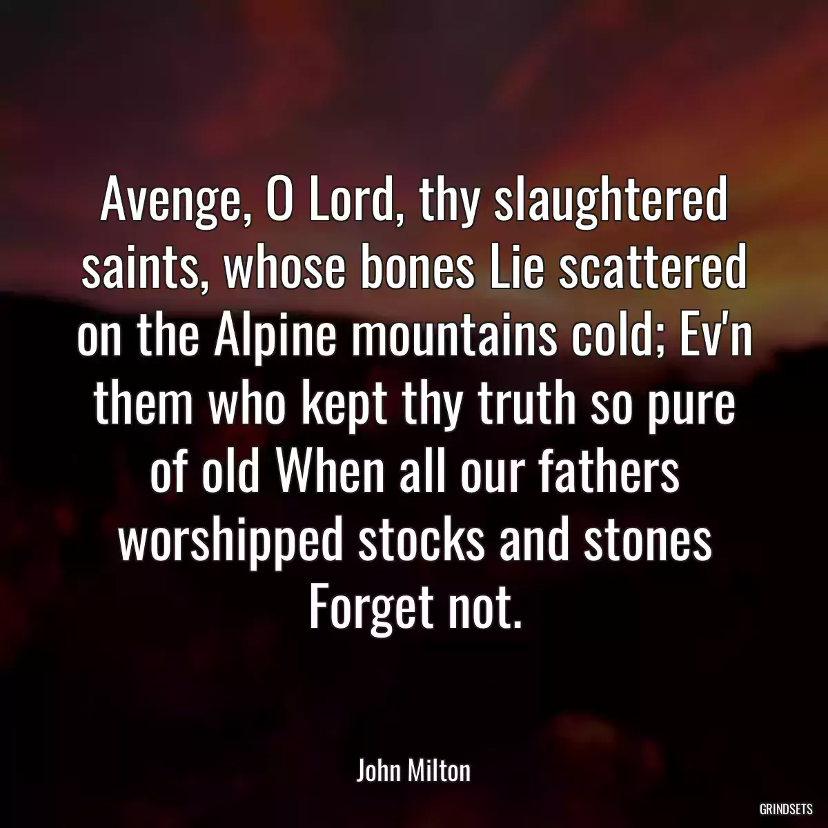 Avenge, O Lord, thy slaughtered saints, whose bones Lie scattered on the Alpine mountains cold; Ev\'n them who kept thy truth so pure of old When all our fathers worshipped stocks and stones Forget not.