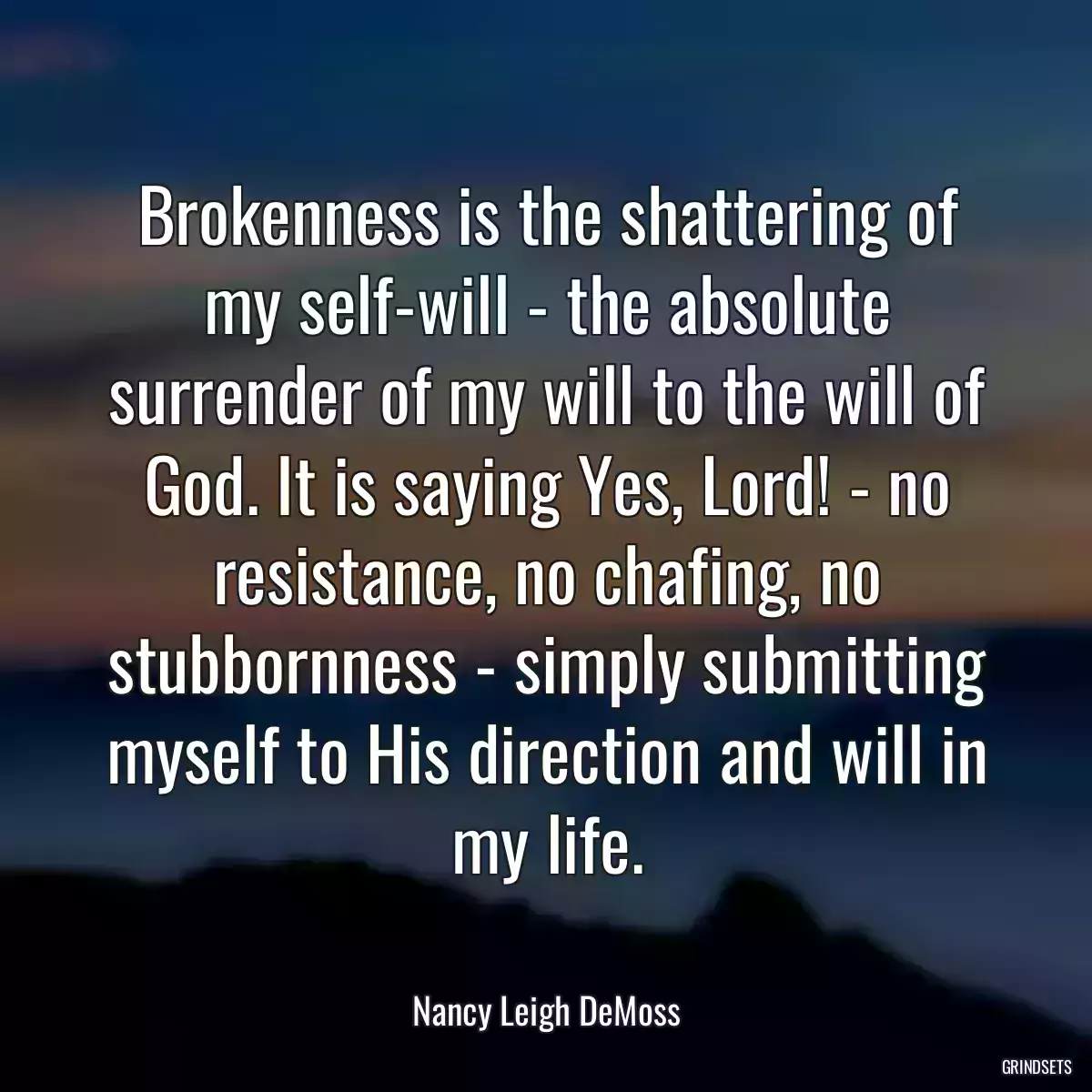 Brokenness is the shattering of my self-will - the absolute surrender of my will to the will of God. It is saying Yes, Lord! - no resistance, no chafing, no stubbornness - simply submitting myself to His direction and will in my life.