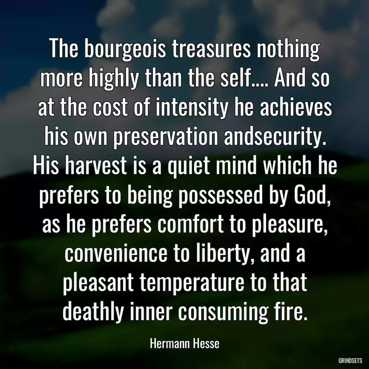 The bourgeois treasures nothing more highly than the self.... And so at the cost of intensity he achieves his own preservation andsecurity. His harvest is a quiet mind which he prefers to being possessed by God, as he prefers comfort to pleasure, convenience to liberty, and a pleasant temperature to that deathly inner consuming fire.