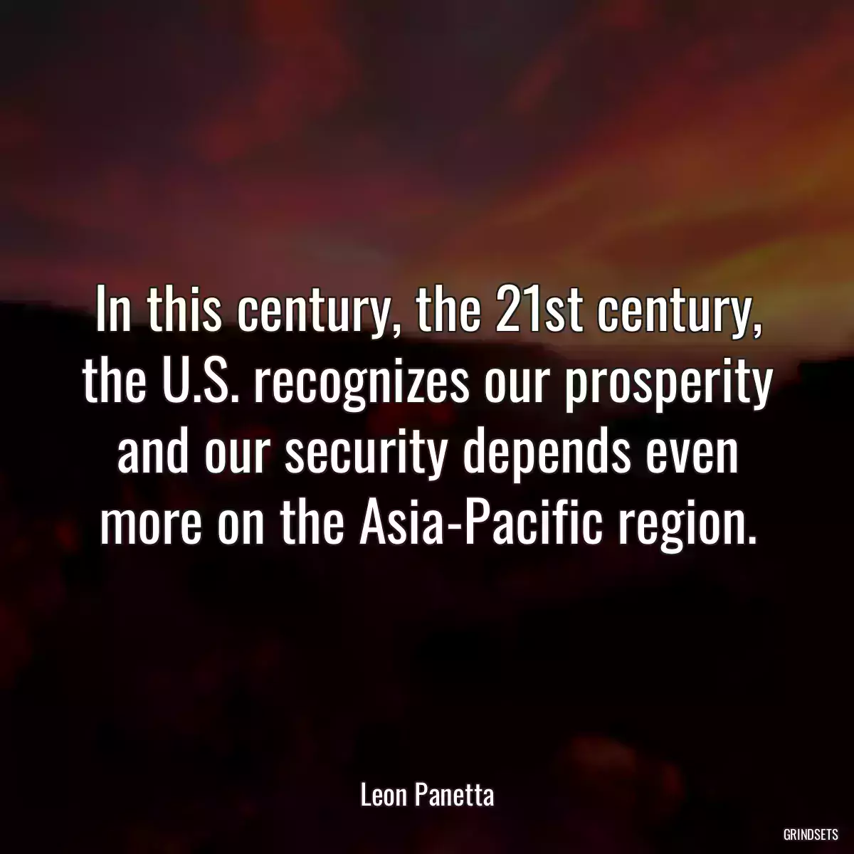 In this century, the 21st century, the U.S. recognizes our prosperity and our security depends even more on the Asia-Pacific region.