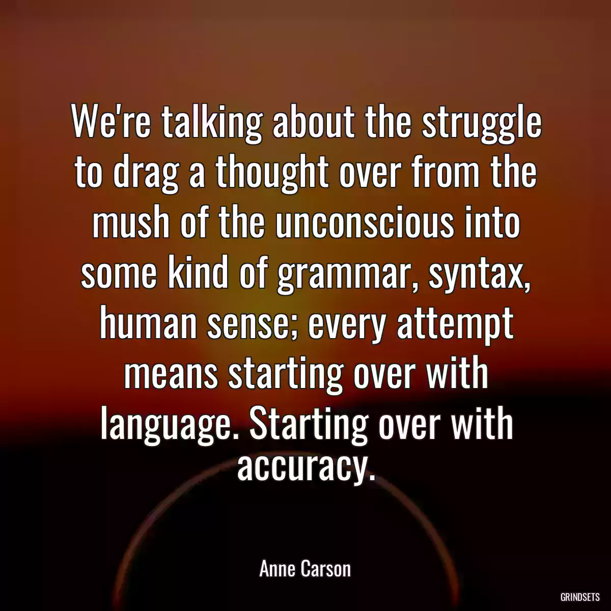 We\'re talking about the struggle to drag a thought over from the mush of the unconscious into some kind of grammar, syntax, human sense; every attempt means starting over with language. Starting over with accuracy.