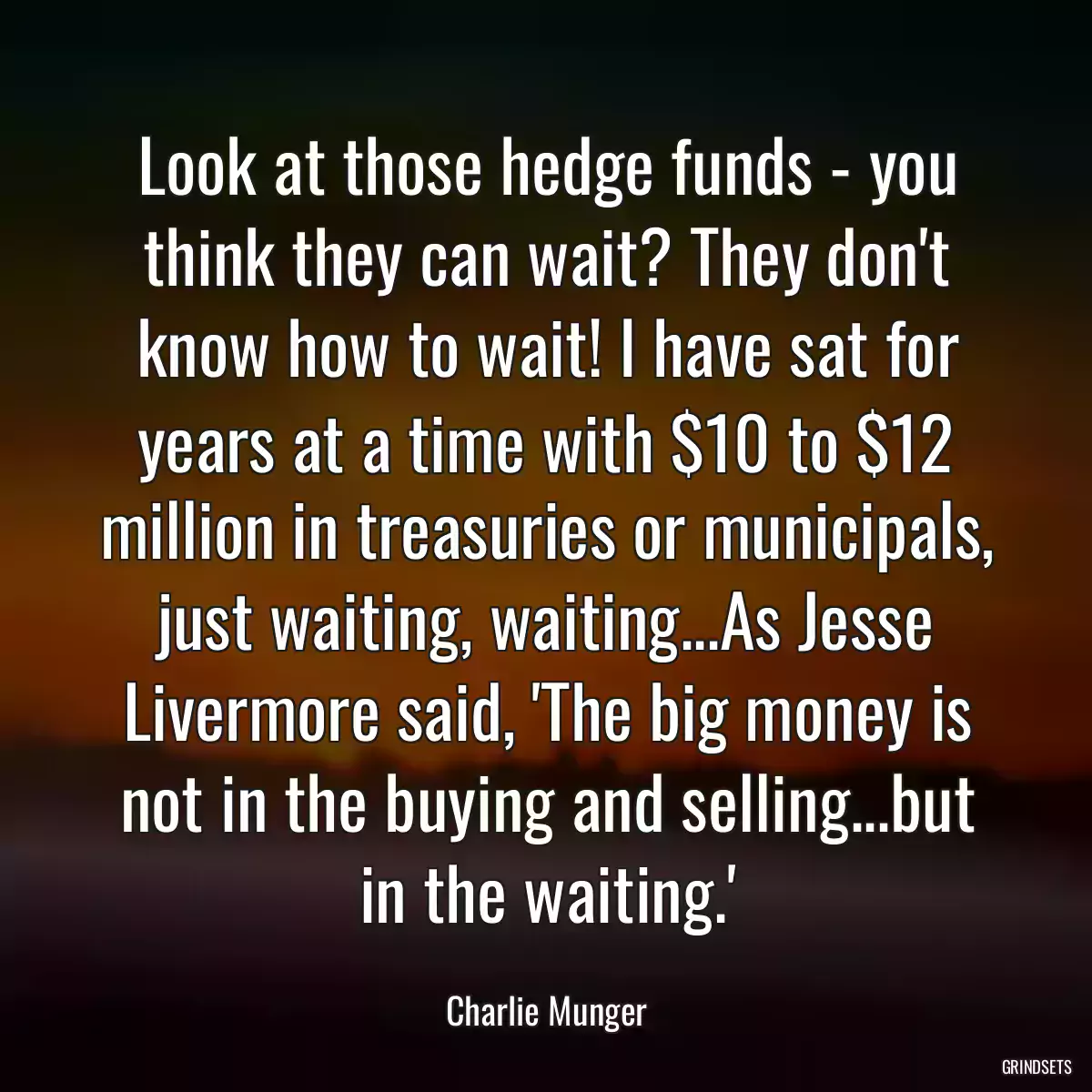 Look at those hedge funds - you think they can wait? They don\'t know how to wait! I have sat for years at a time with $10 to $12 million in treasuries or municipals, just waiting, waiting...As Jesse Livermore said, \'The big money is not in the buying and selling...but in the waiting.\'