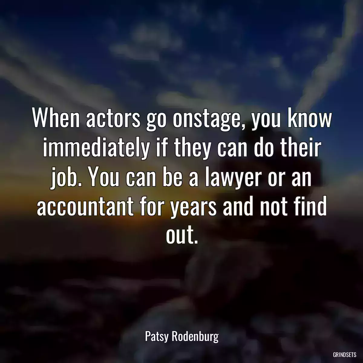 When actors go onstage, you know immediately if they can do their job. You can be a lawyer or an accountant for years and not find out.