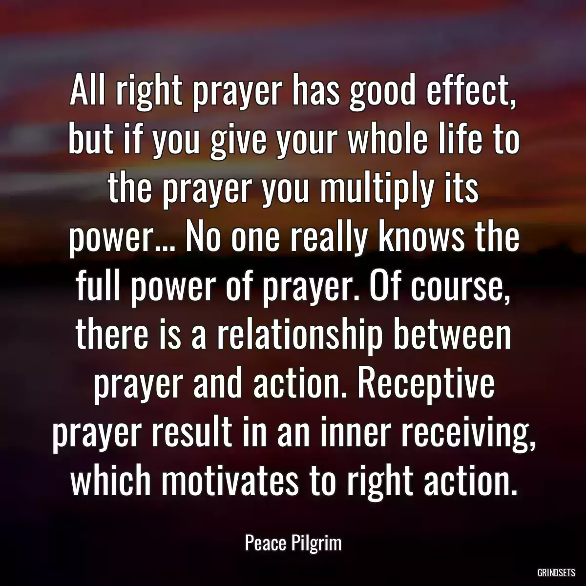 All right prayer has good effect, but if you give your whole life to the prayer you multiply its power... No one really knows the full power of prayer. Of course, there is a relationship between prayer and action. Receptive prayer result in an inner receiving, which motivates to right action.