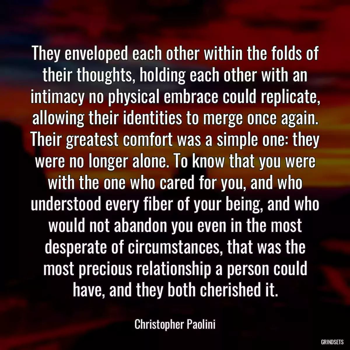 They enveloped each other within the folds of their thoughts, holding each other with an intimacy no physical embrace could replicate, allowing their identities to merge once again. Their greatest comfort was a simple one: they were no longer alone. To know that you were with the one who cared for you, and who understood every fiber of your being, and who would not abandon you even in the most desperate of circumstances, that was the most precious relationship a person could have, and they both cherished it.