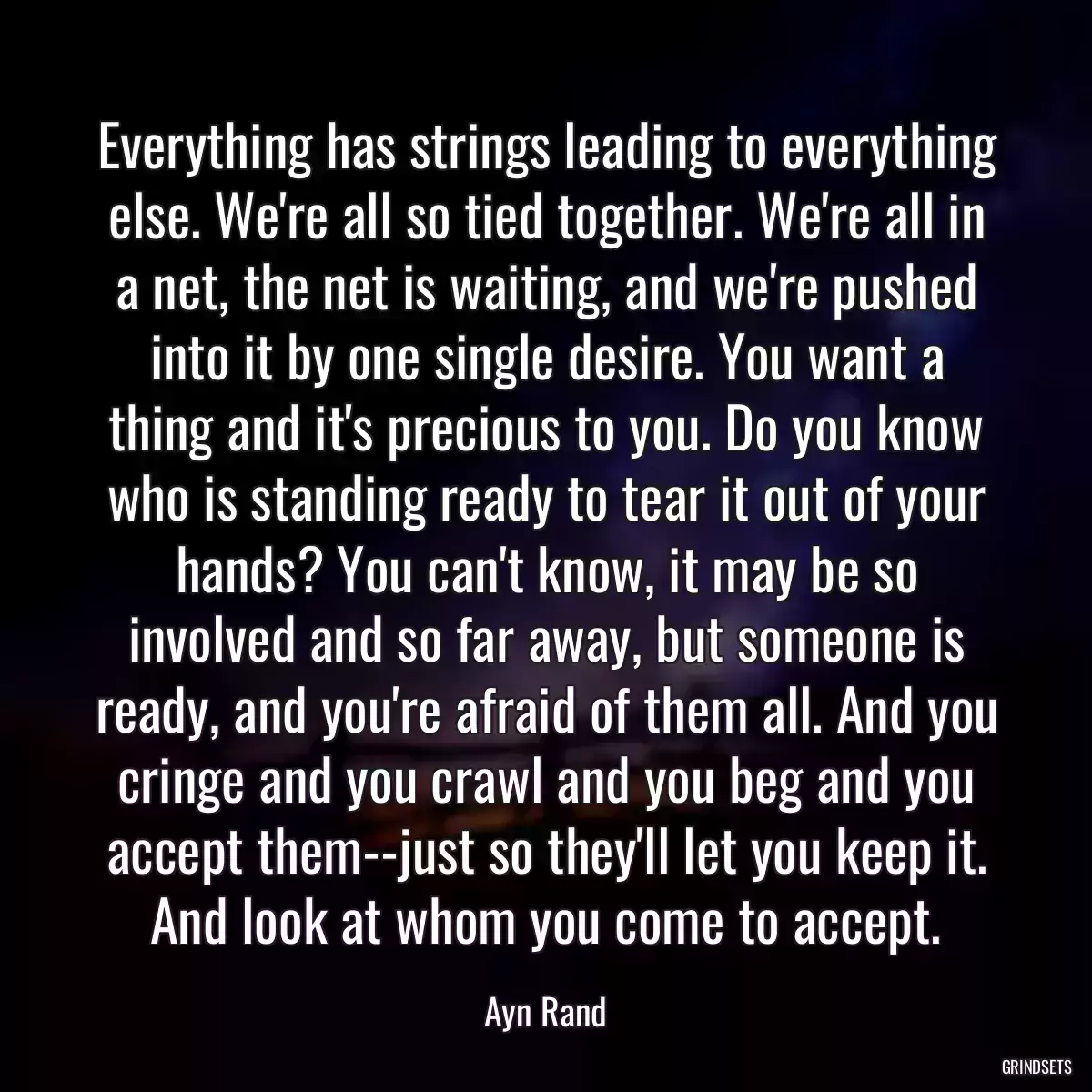 Everything has strings leading to everything else. We\'re all so tied together. We\'re all in a net, the net is waiting, and we\'re pushed into it by one single desire. You want a thing and it\'s precious to you. Do you know who is standing ready to tear it out of your hands? You can\'t know, it may be so involved and so far away, but someone is ready, and you\'re afraid of them all. And you cringe and you crawl and you beg and you accept them--just so they\'ll let you keep it. And look at whom you come to accept.