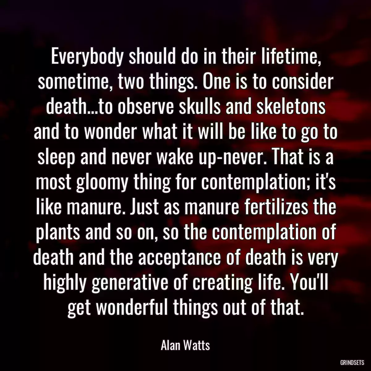 Everybody should do in their lifetime, sometime, two things. One is to consider death...to observe skulls and skeletons and to wonder what it will be like to go to sleep and never wake up-never. That is a most gloomy thing for contemplation; it\'s like manure. Just as manure fertilizes the plants and so on, so the contemplation of death and the acceptance of death is very highly generative of creating life. You\'ll get wonderful things out of that.