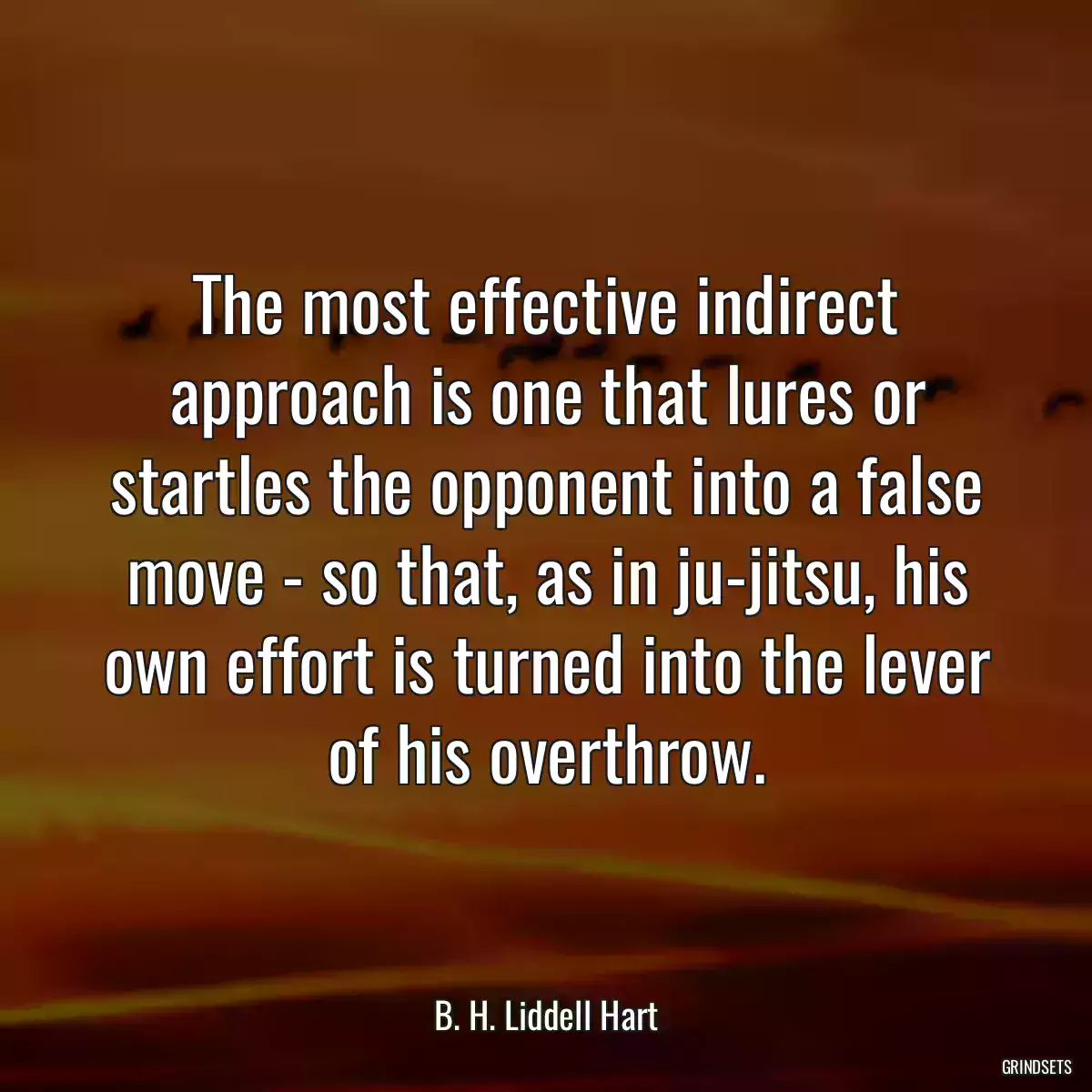 The most effective indirect approach is one that lures or startles the opponent into a false move - so that, as in ju-jitsu, his own effort is turned into the lever of his overthrow.