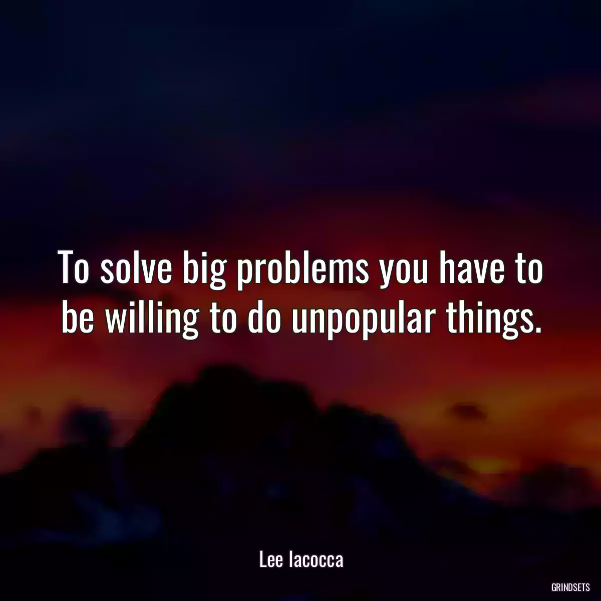 To solve big problems you have to be willing to do unpopular things.