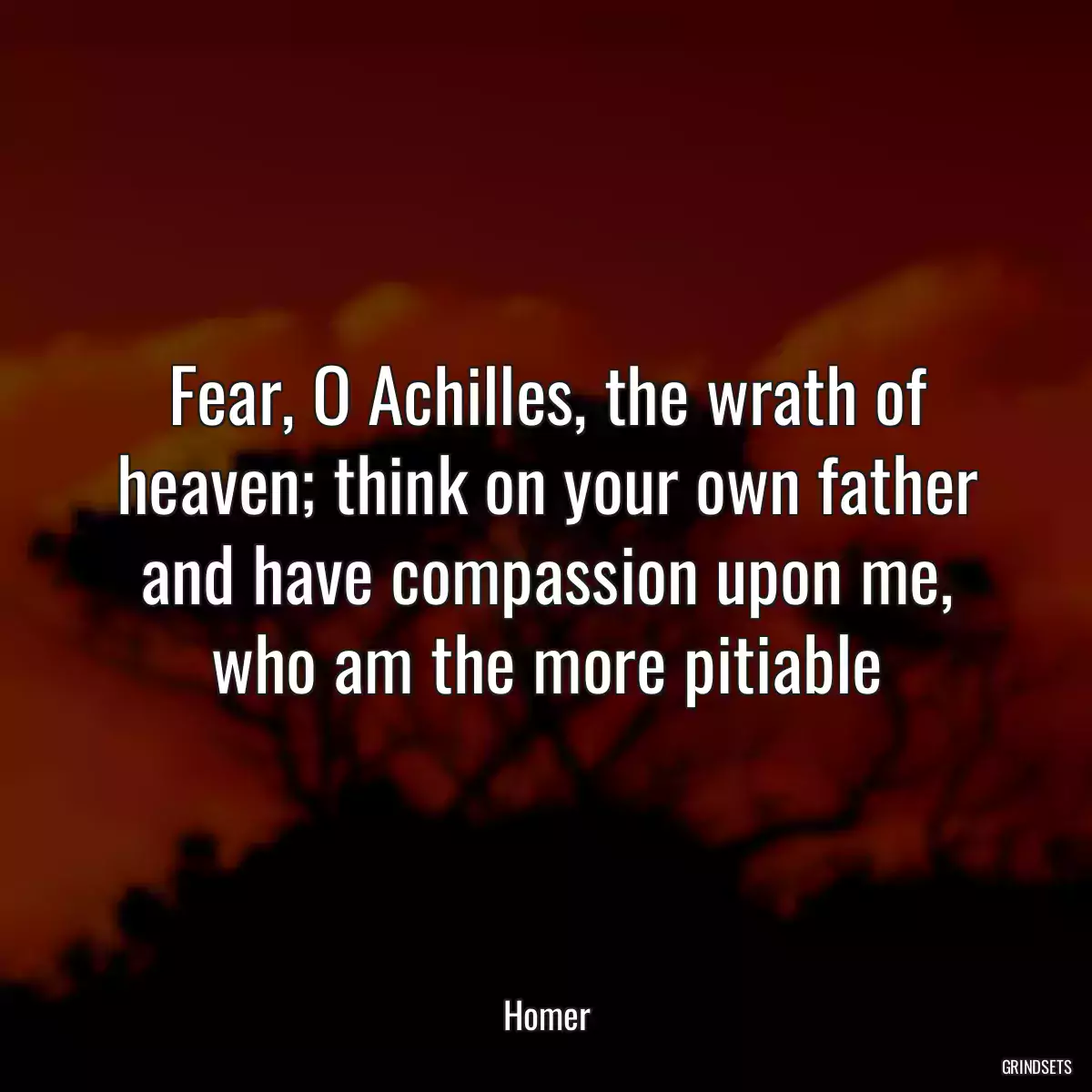 Fear, O Achilles, the wrath of heaven; think on your own father and have compassion upon me, who am the more pitiable