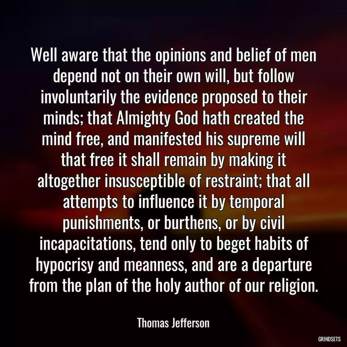 Well aware that the opinions and belief of men depend not on their own will, but follow involuntarily the evidence proposed to their minds; that Almighty God hath created the mind free, and manifested his supreme will that free it shall remain by making it altogether insusceptible of restraint; that all attempts to influence it by temporal punishments, or burthens, or by civil incapacitations, tend only to beget habits of hypocrisy and meanness, and are a departure from the plan of the holy author of our religion.