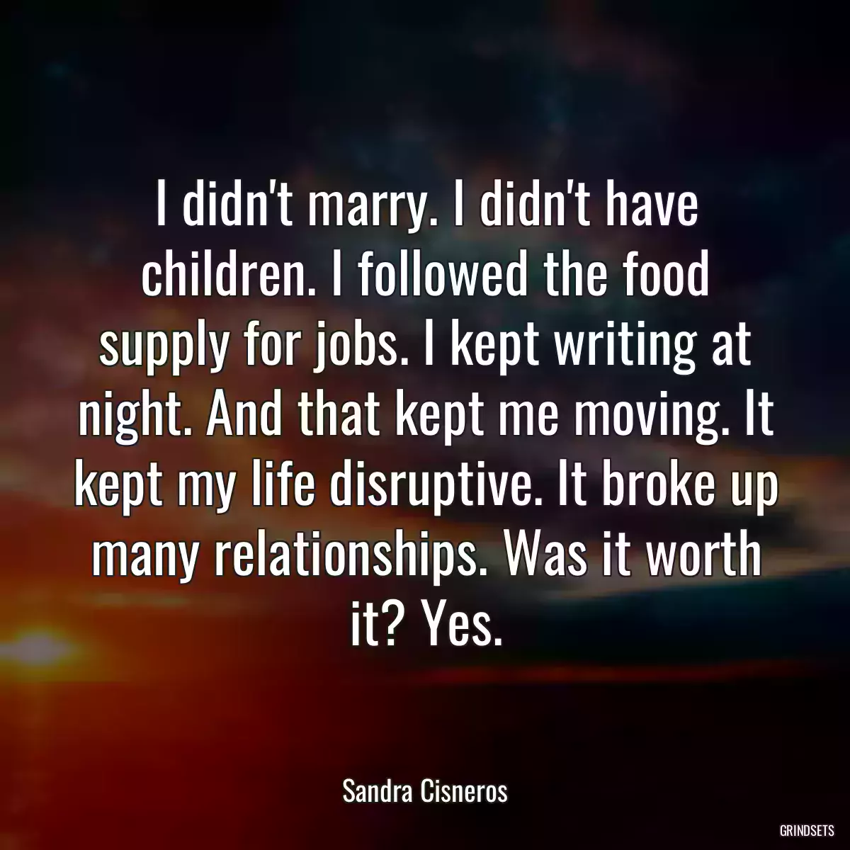 I didn\'t marry. I didn\'t have children. I followed the food supply for jobs. I kept writing at night. And that kept me moving. It kept my life disruptive. It broke up many relationships. Was it worth it? Yes.