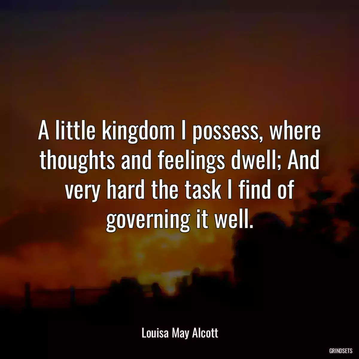 A little kingdom I possess, where thoughts and feelings dwell; And very hard the task I find of governing it well.