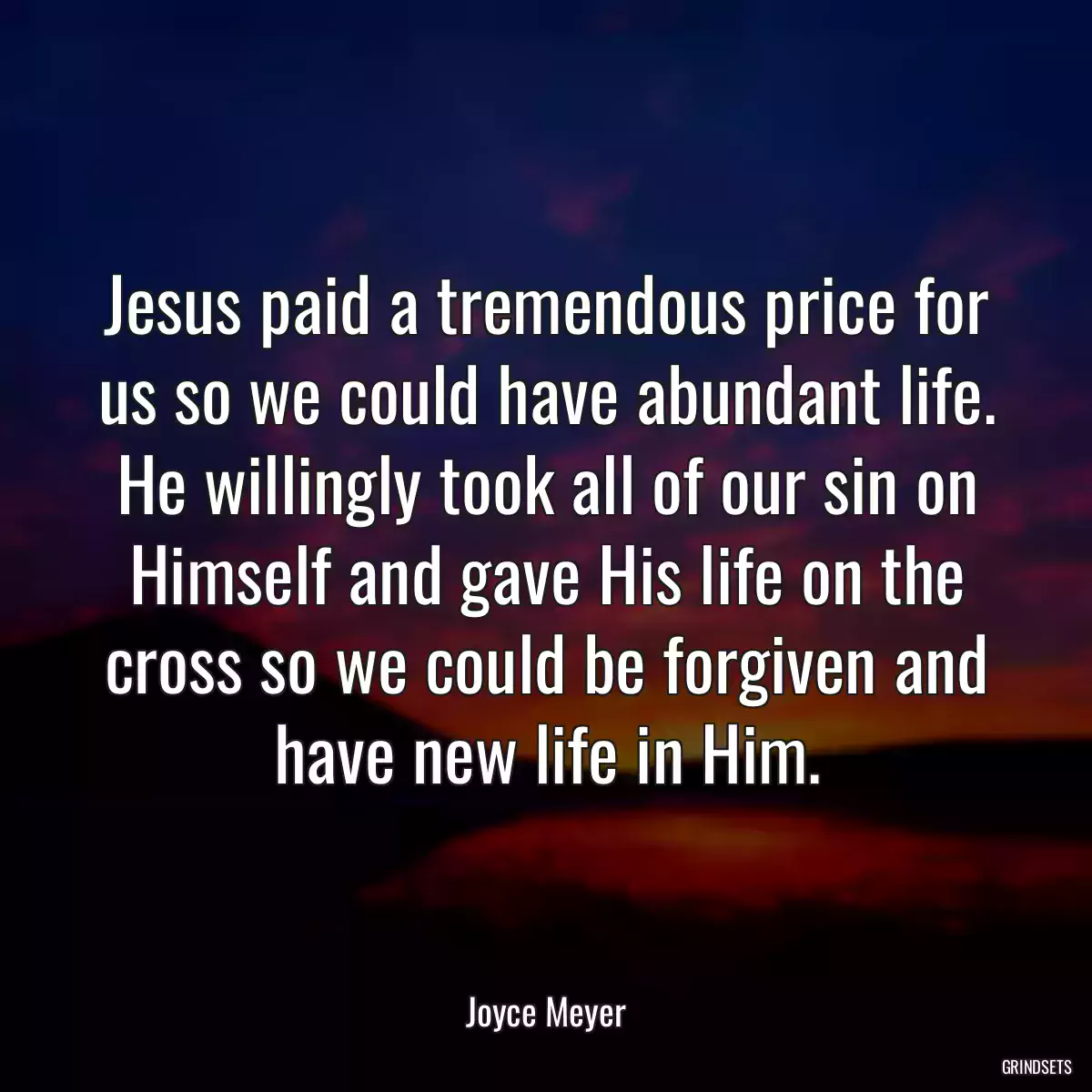 Jesus paid a tremendous price for us so we could have abundant life. He willingly took all of our sin on Himself and gave His life on the cross so we could be forgiven and have new life in Him.