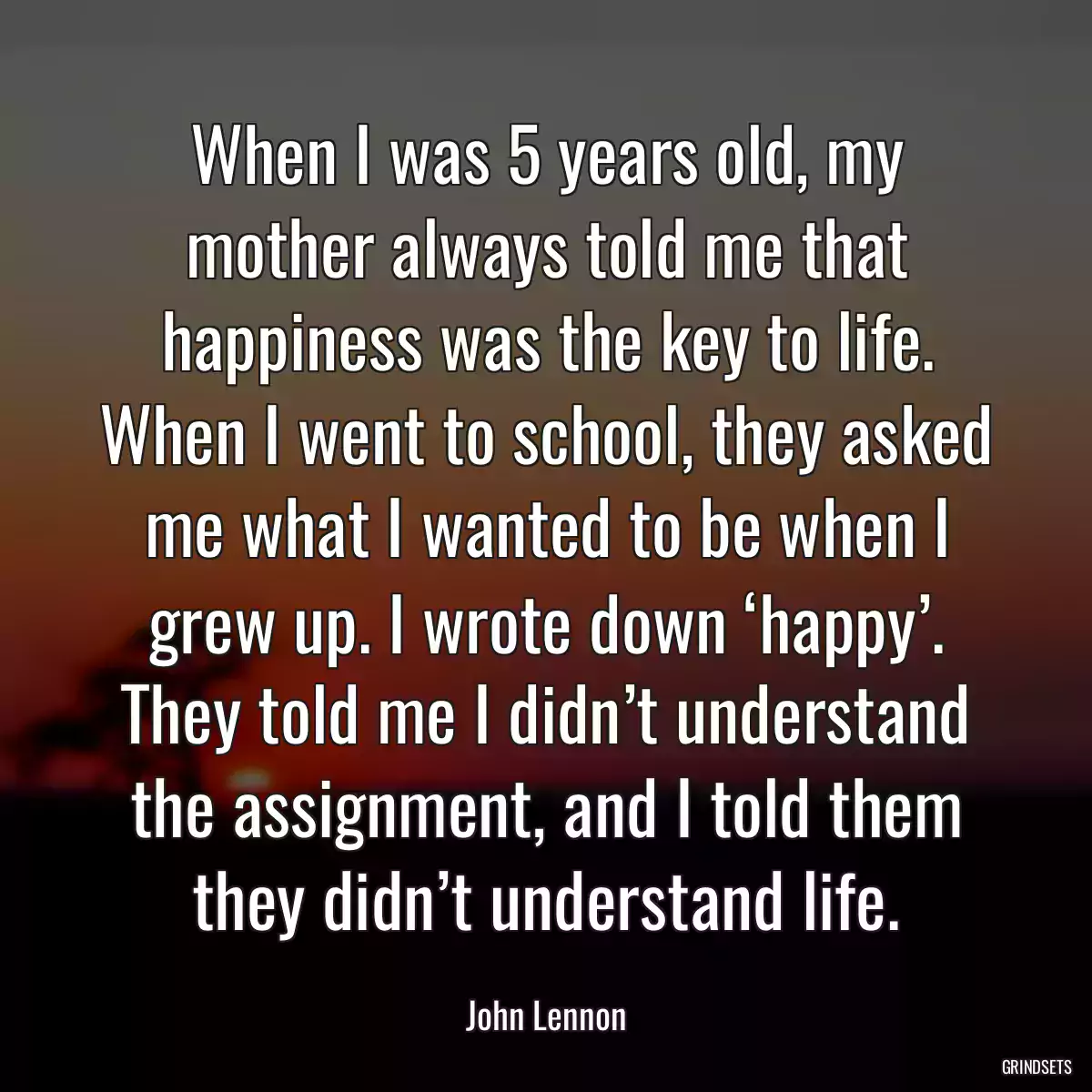 When I was 5 years old, my mother always told me that happiness was the key to life. When I went to school, they asked me what I wanted to be when I grew up. I wrote down ‘happy’. They told me I didn’t understand the assignment, and I told them they didn’t understand life.
