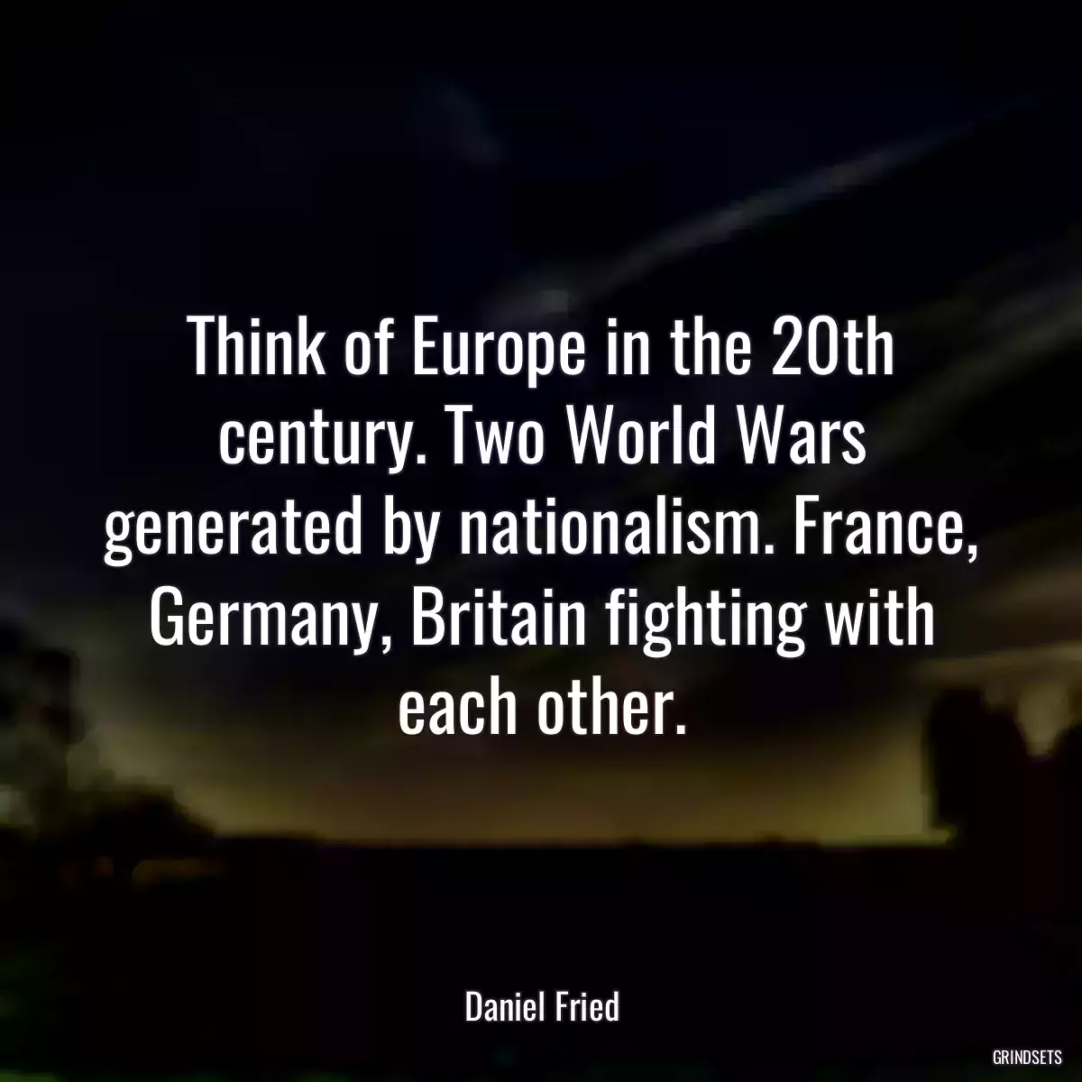 Think of Europe in the 20th century. Two World Wars generated by nationalism. France, Germany, Britain fighting with each other.