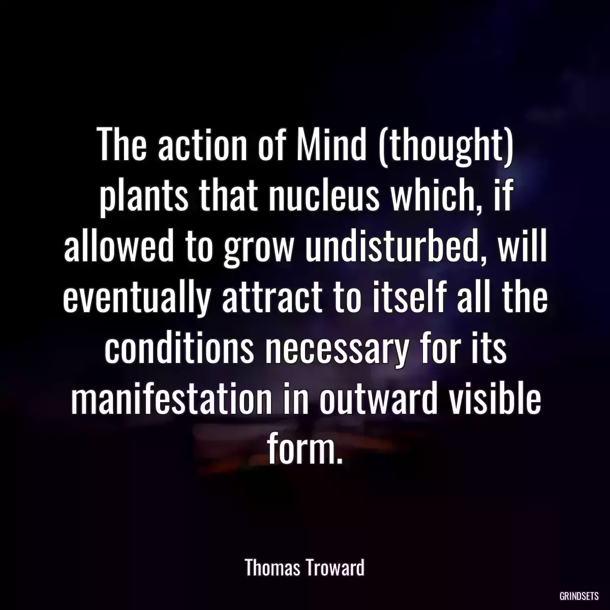 The action of Mind (thought) plants that nucleus which, if allowed to grow undisturbed, will eventually attract to itself all the conditions necessary for its manifestation in outward visible form.