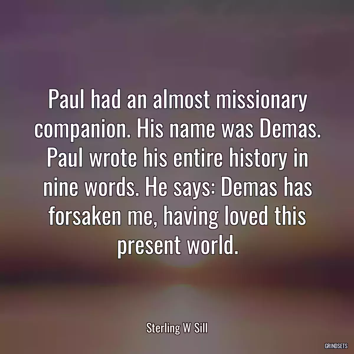 Paul had an almost missionary companion. His name was Demas. Paul wrote his entire history in nine words. He says: Demas has forsaken me, having loved this present world.