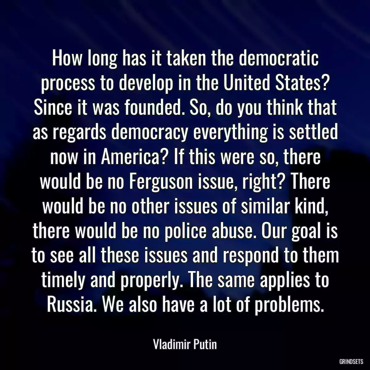 How long has it taken the democratic process to develop in the United States? Since it was founded. So, do you think that as regards democracy everything is settled now in America? If this were so, there would be no Ferguson issue, right? There would be no other issues of similar kind, there would be no police abuse. Our goal is to see all these issues and respond to them timely and properly. The same applies to Russia. We also have a lot of problems.