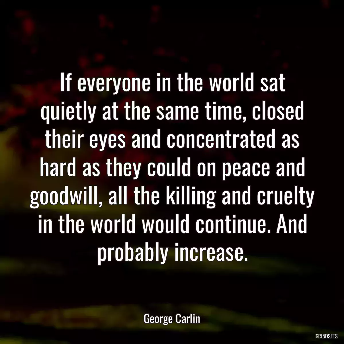 If everyone in the world sat quietly at the same time, closed their eyes and concentrated as hard as they could on peace and goodwill, all the killing and cruelty in the world would continue. And probably increase.