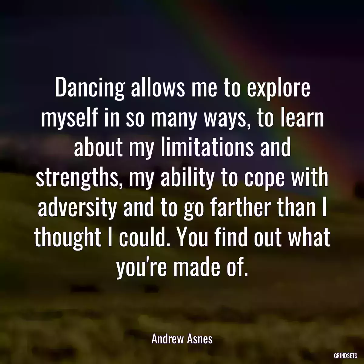 Dancing allows me to explore myself in so many ways, to learn about my limitations and strengths, my ability to cope with adversity and to go farther than I thought I could. You find out what you\'re made of.