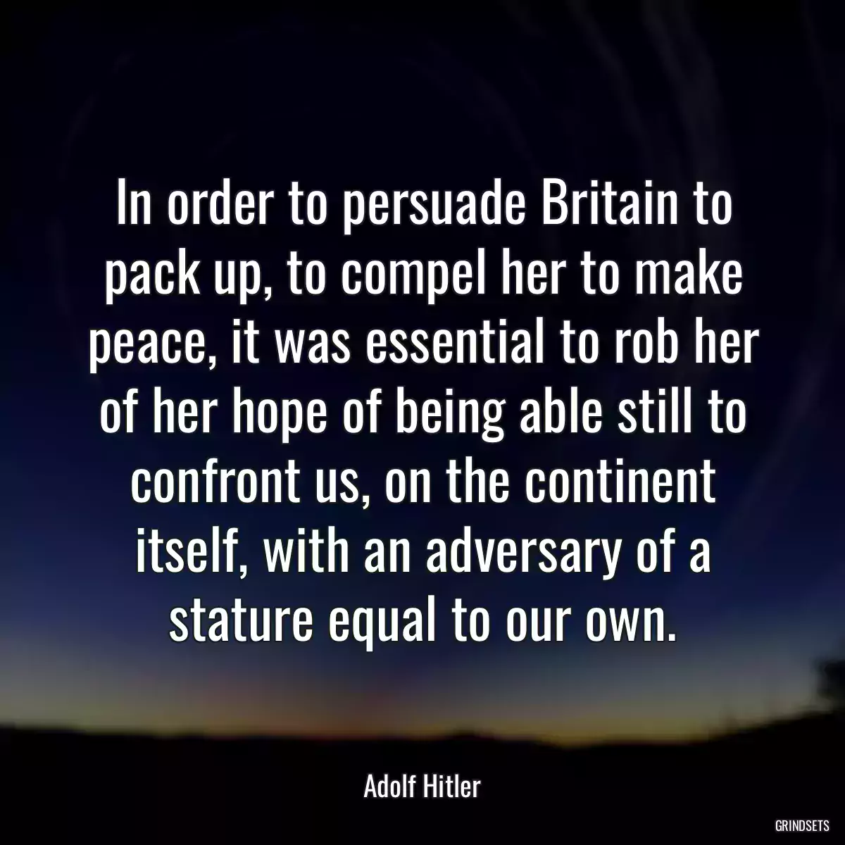 In order to persuade Britain to pack up, to compel her to make peace, it was essential to rob her of her hope of being able still to confront us, on the continent itself, with an adversary of a stature equal to our own.