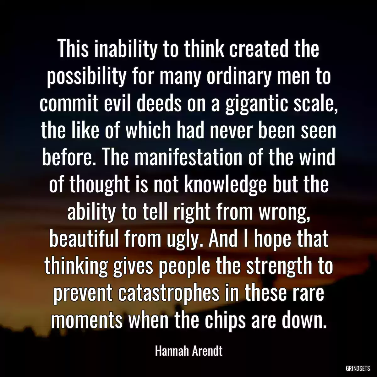 This inability to think created the possibility for many ordinary men to commit evil deeds on a gigantic scale, the like of which had never been seen before. The manifestation of the wind of thought is not knowledge but the ability to tell right from wrong, beautiful from ugly. And I hope that thinking gives people the strength to prevent catastrophes in these rare moments when the chips are down.