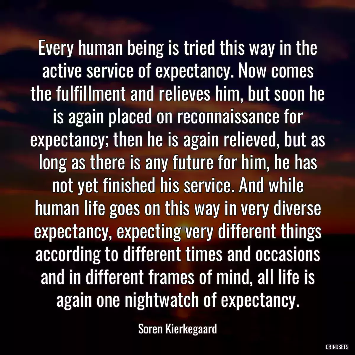 Every human being is tried this way in the active service of expectancy. Now comes the fulfillment and relieves him, but soon he is again placed on reconnaissance for expectancy; then he is again relieved, but as long as there is any future for him, he has not yet finished his service. And while human life goes on this way in very diverse expectancy, expecting very different things according to different times and occasions and in different frames of mind, all life is again one nightwatch of expectancy.