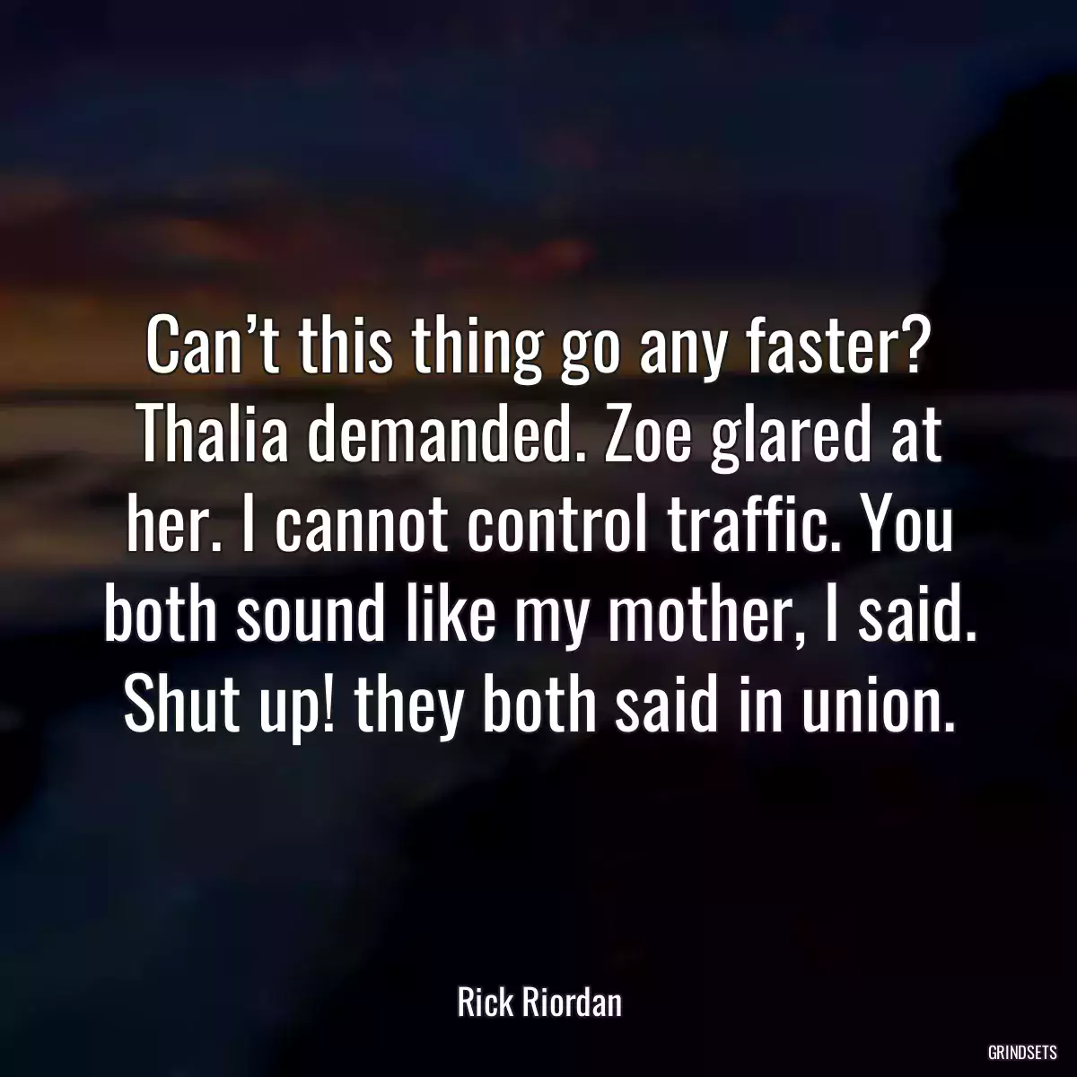 Can’t this thing go any faster? Thalia demanded. Zoe glared at her. I cannot control traffic. You both sound like my mother, I said. Shut up! they both said in union.