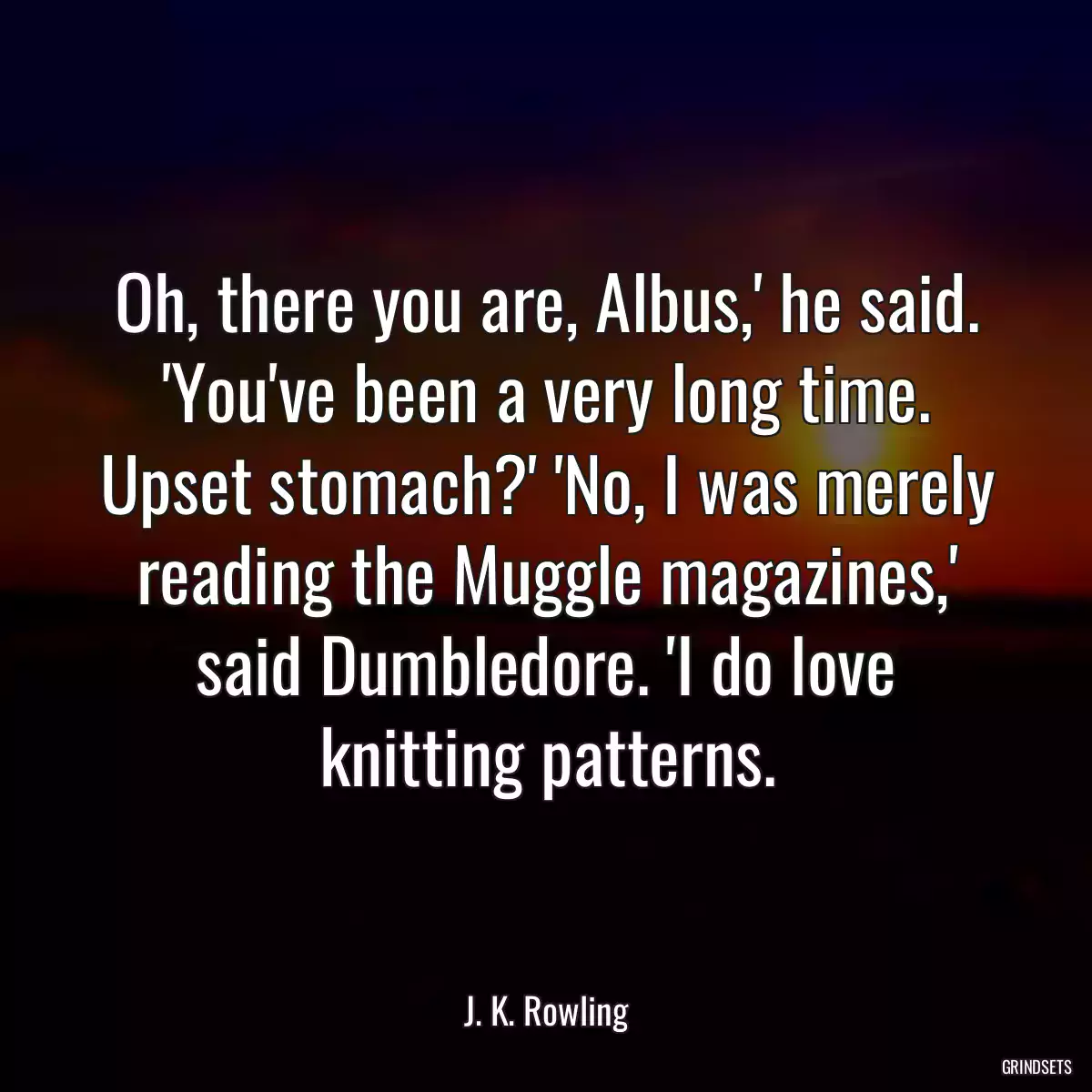 Oh, there you are, Albus,\' he said. \'You\'ve been a very long time. Upset stomach?\' \'No, I was merely reading the Muggle magazines,\' said Dumbledore. \'I do love knitting patterns.