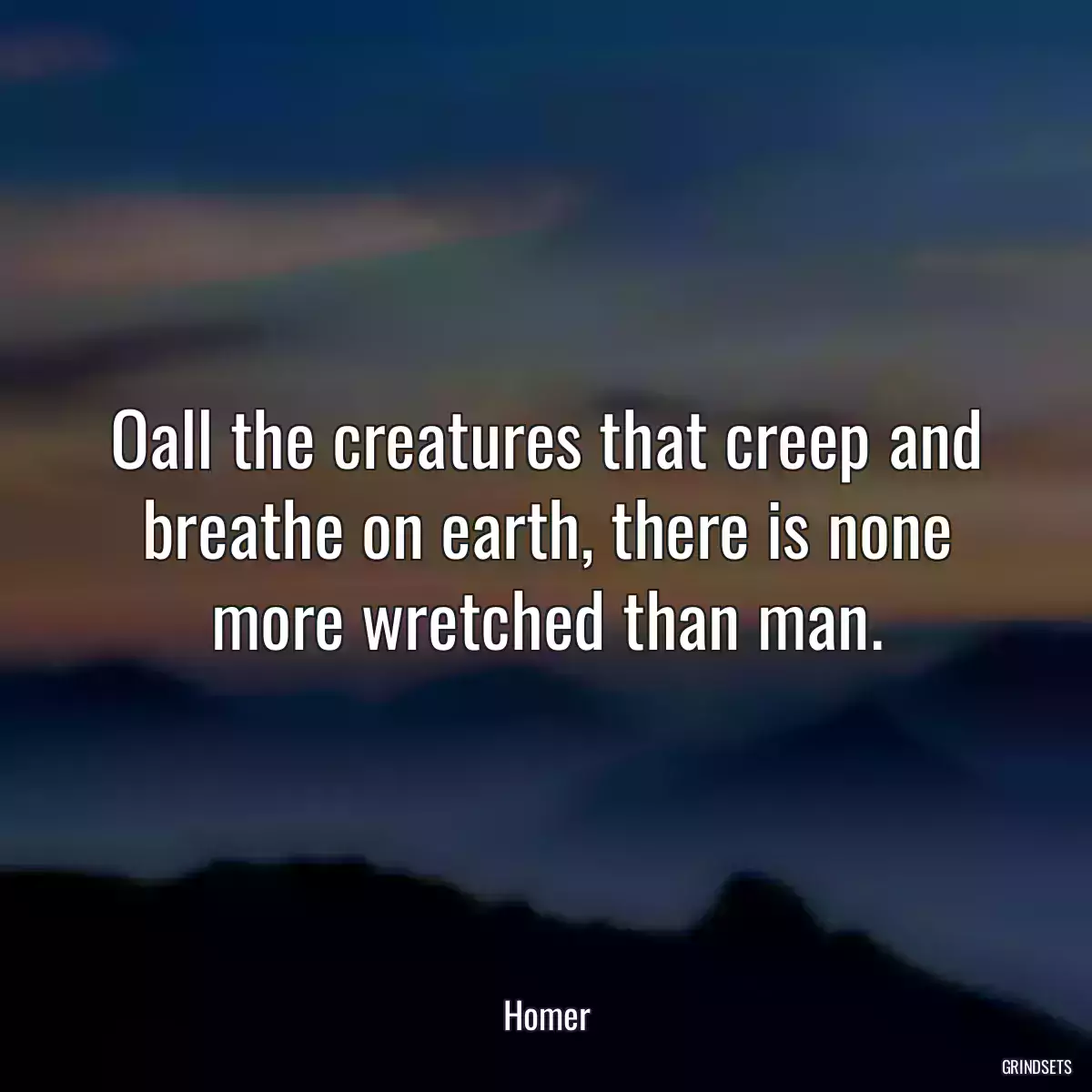 Oall the creatures that creep and breathe on earth, there is none more wretched than man.