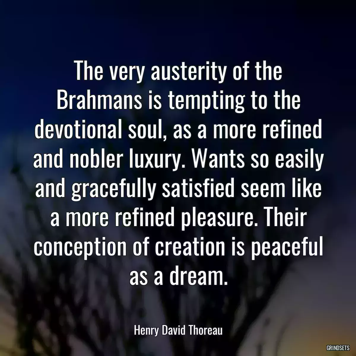 The very austerity of the Brahmans is tempting to the devotional soul, as a more refined and nobler luxury. Wants so easily and gracefully satisfied seem like a more refined pleasure. Their conception of creation is peaceful as a dream.