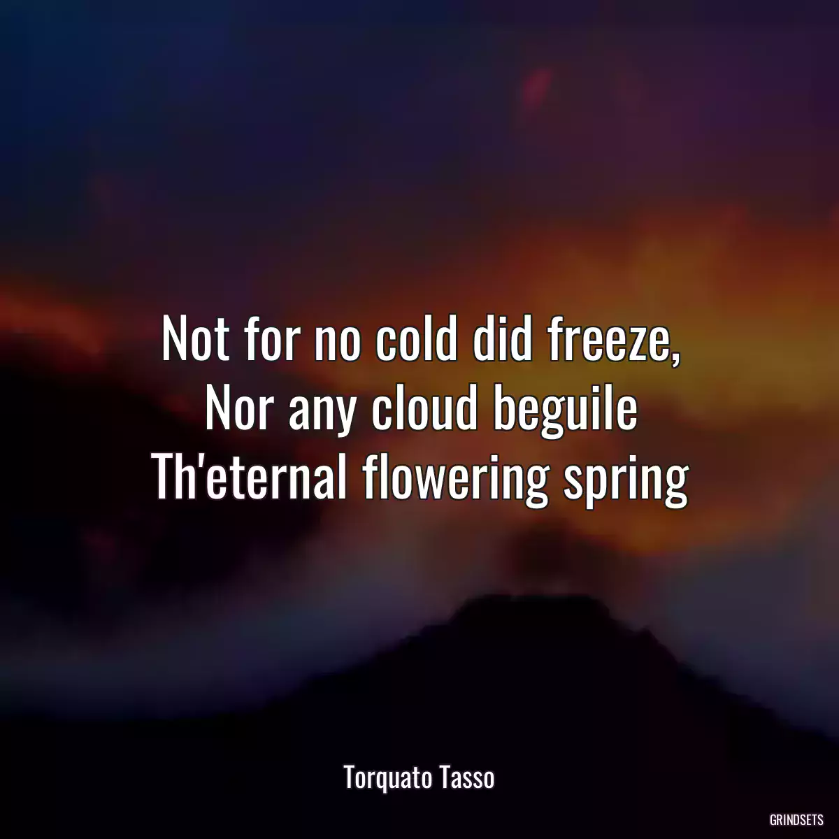 Not for no cold did freeze,
Nor any cloud beguile
Th\'eternal flowering spring