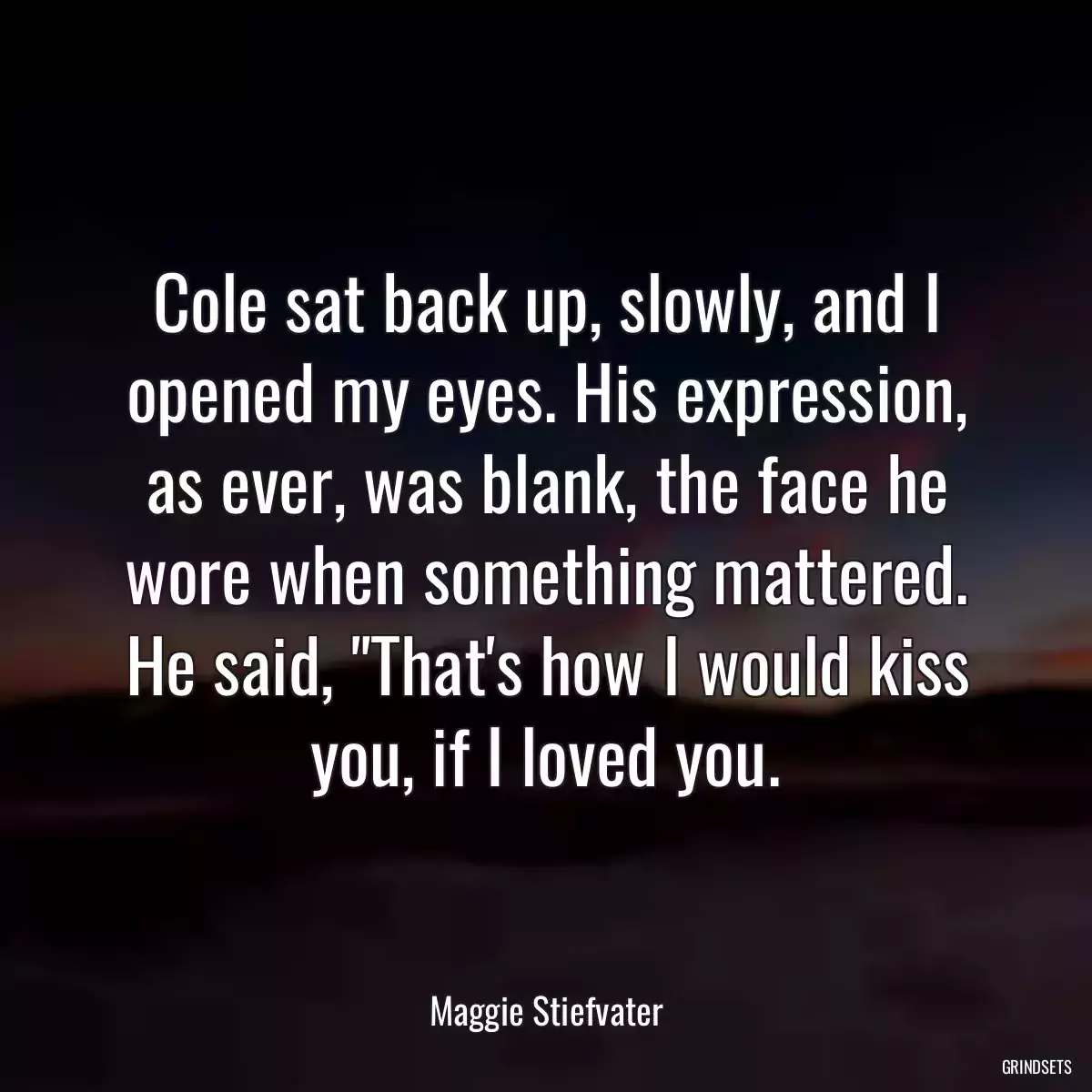 Cole sat back up, slowly, and I opened my eyes. His expression, as ever, was blank, the face he wore when something mattered. He said, \