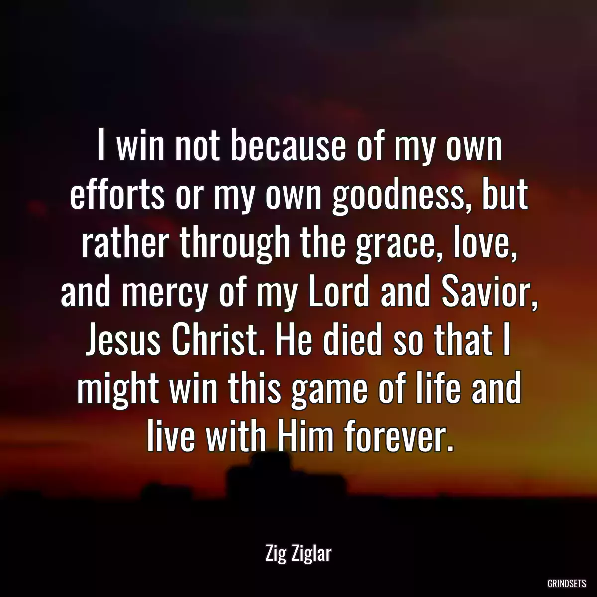 I win not because of my own efforts or my own goodness, but rather through the grace, love, and mercy of my Lord and Savior, Jesus Christ. He died so that I might win this game of life and live with Him forever.