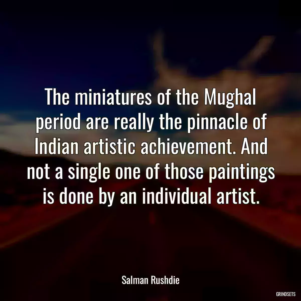 The miniatures of the Mughal period are really the pinnacle of Indian artistic achievement. And not a single one of those paintings is done by an individual artist.