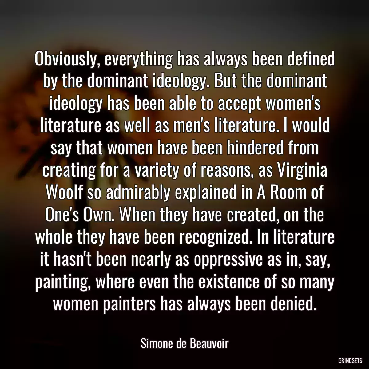 Obviously, everything has always been defined by the dominant ideology. But the dominant ideology has been able to accept women\'s literature as well as men\'s literature. I would say that women have been hindered from creating for a variety of reasons, as Virginia Woolf so admirably explained in A Room of One\'s Own. When they have created, on the whole they have been recognized. In literature it hasn\'t been nearly as oppressive as in, say, painting, where even the existence of so many women painters has always been denied.