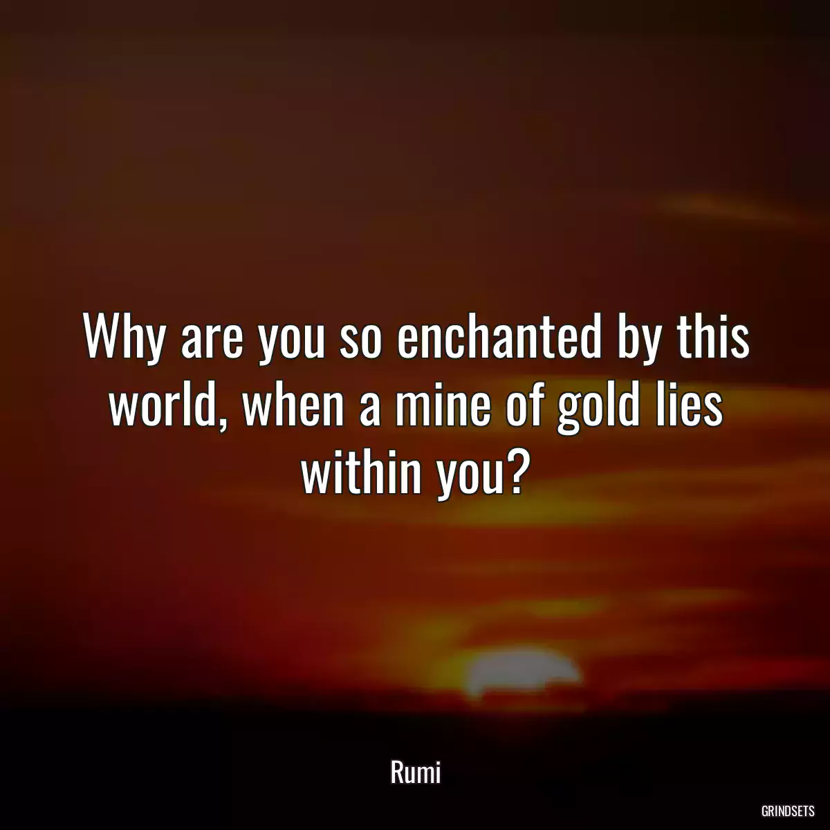 Why are you so enchanted by this world, when a mine of gold lies within you?